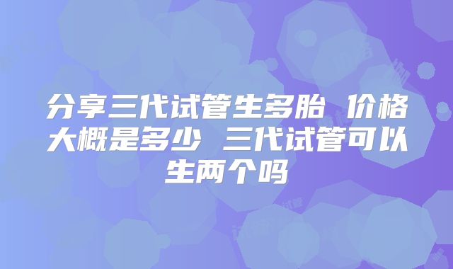 分享三代试管生多胎 价格大概是多少 三代试管可以生两个吗
