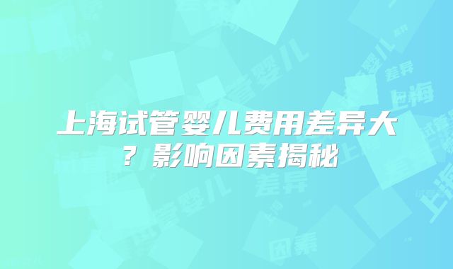 上海试管婴儿费用差异大?影响因素揭秘