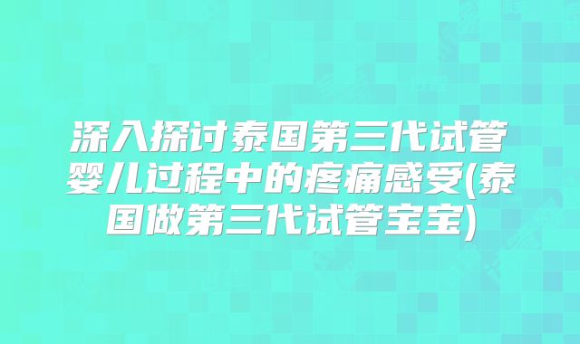 深入探讨泰国第三代试管婴儿过程中的疼痛感受(泰国做第三代试管宝宝)