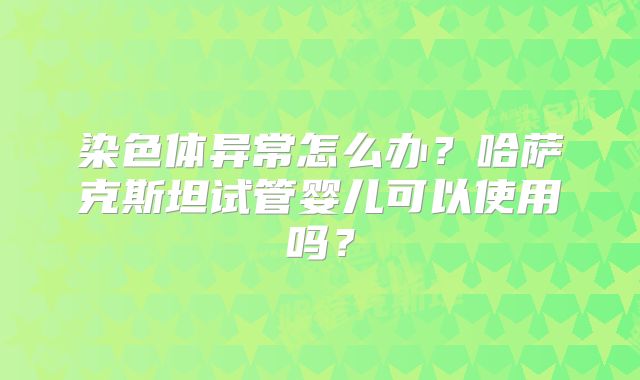 染色体异常怎么办？哈萨克斯坦试管婴儿可以使用吗？