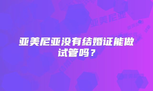 亚美尼亚没有结婚证能做试管吗？