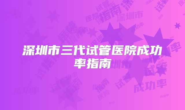 深圳市三代试管医院成功率指南