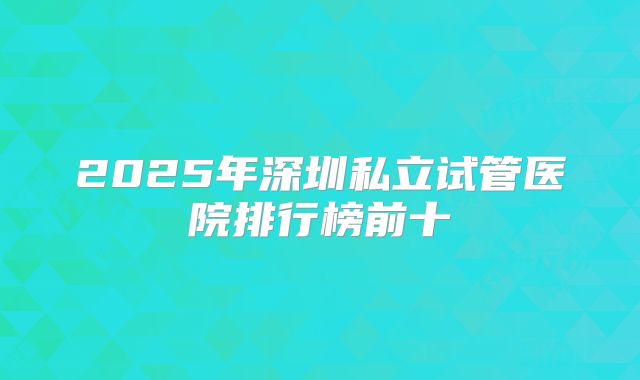 2025年深圳私立试管医院排行榜前十