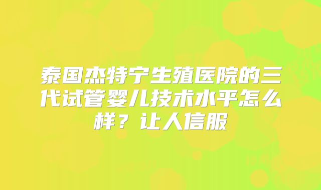 泰国杰特宁生殖医院的三代试管婴儿技术水平怎么样?让人信服