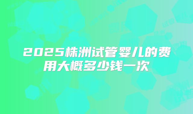 2025株洲试管婴儿的费用大概多少钱一次