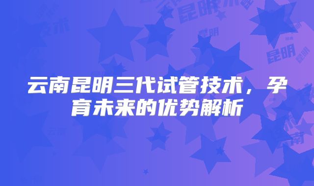 云南昆明三代试管技术,孕育未来的优势解析