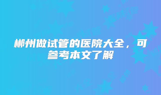 郴州做试管的医院大全,可参考本文了解