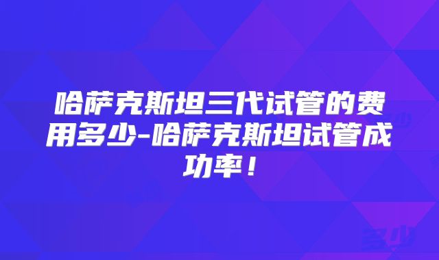 哈萨克斯坦三代试管的费用多少-哈萨克斯坦试管成功率！