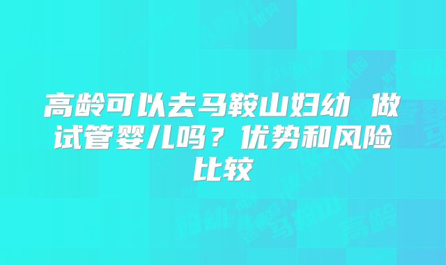 高龄可以去马鞍山妇幼 做试管婴儿吗？优势和风险比较
