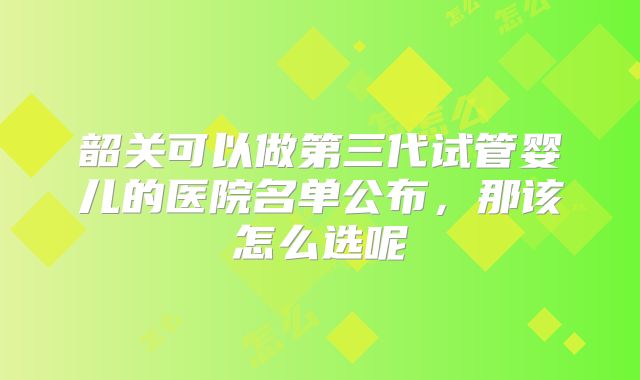 韶关可以做第三代试管婴儿的医院名单公布，那该怎么选呢