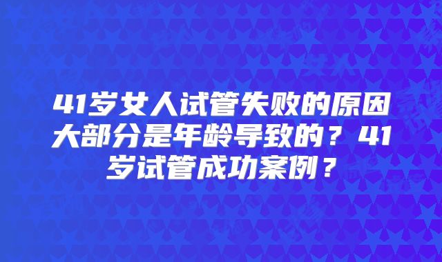 41岁女人试管失败的原因大部分是年龄导致的？41岁试管成功案例？