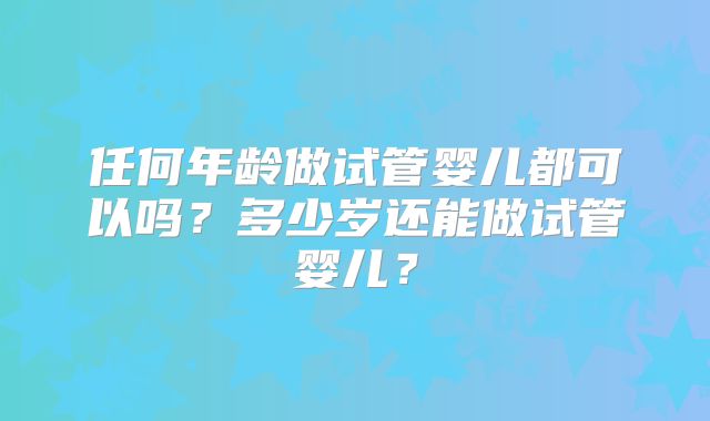 任何年龄做试管婴儿都可以吗？多少岁还能做试管婴儿？