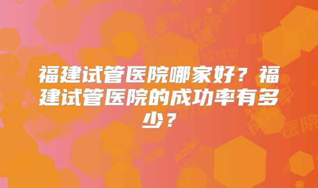福建试管医院哪家好？福建试管医院的成功率有多少？