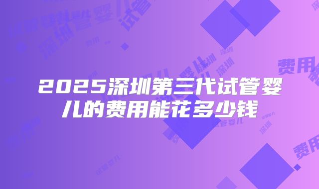 2025深圳第三代试管婴儿的费用能花多少钱