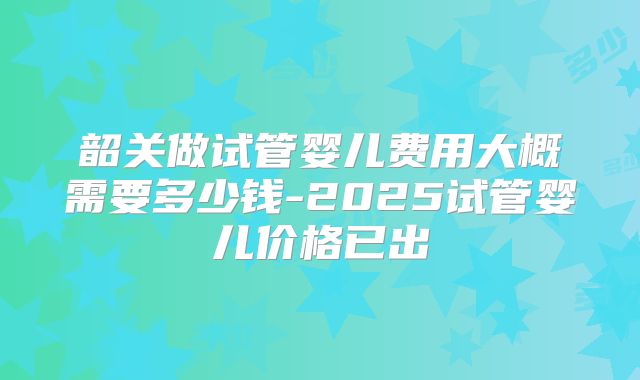 韶关做试管婴儿费用大概需要多少钱-2025试管婴儿价格已出
