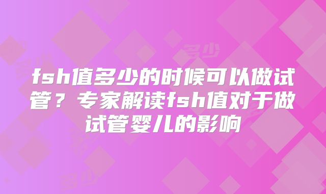 fsh值多少的时候可以做试管？专家解读fsh值对于做试管婴儿的影响