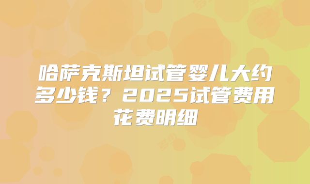 哈萨克斯坦试管婴儿大约多少钱？2025试管费用花费明细