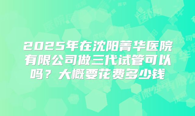 2025年在沈阳菁华医院有限公司做三代试管可以吗？大概要花费多少钱