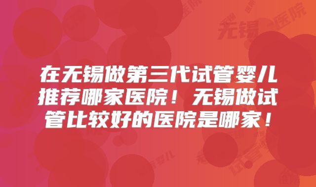 在无锡做第三代试管婴儿推荐哪家医院！无锡做试管比较好的医院是哪家！