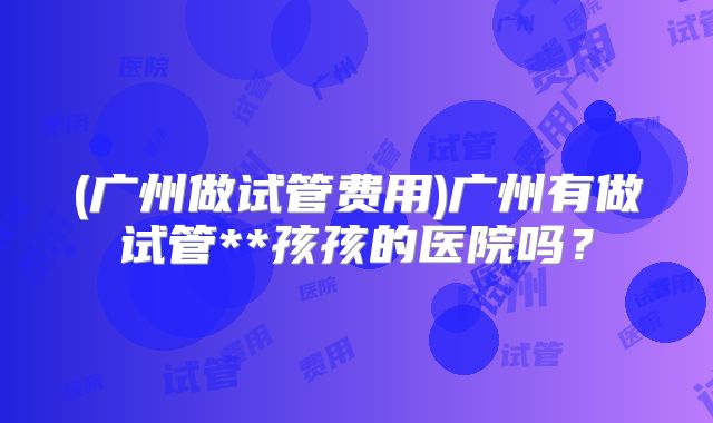 (广州做试管费用)广州有做试管**孩孩的医院吗？