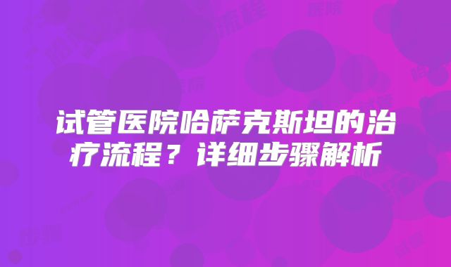 试管医院哈萨克斯坦的治疗流程?详细步骤解析