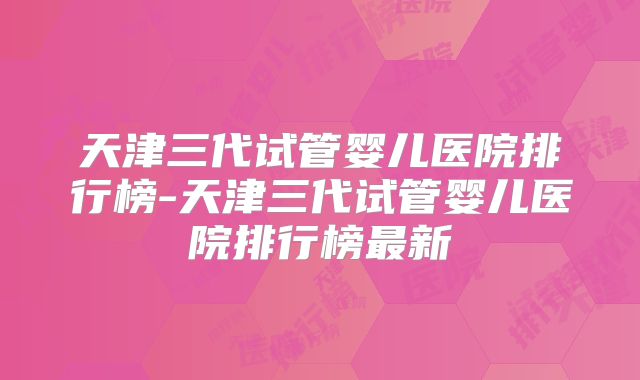 天津三代试管婴儿医院排行榜-天津三代试管婴儿医院排行榜最新