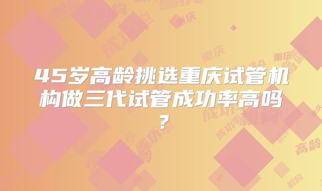 45岁高龄挑选重庆试管机构做三代试管成功率高吗？