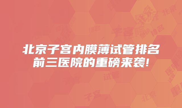 北京子宫内膜薄试管排名前三医院的重磅来袭!