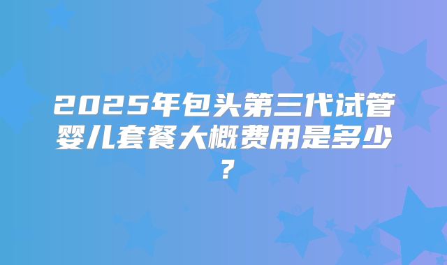 2025年包头第三代试管婴儿套餐大概费用是多少？