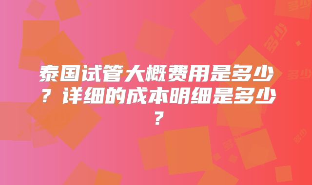 泰国试管大概费用是多少？详细的成本明细是多少？