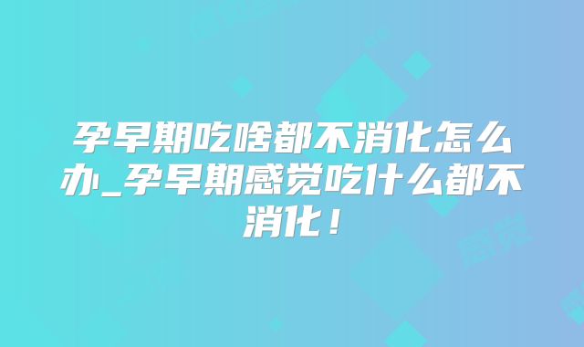 孕早期吃啥都不消化怎么办_孕早期感觉吃什么都不消化！