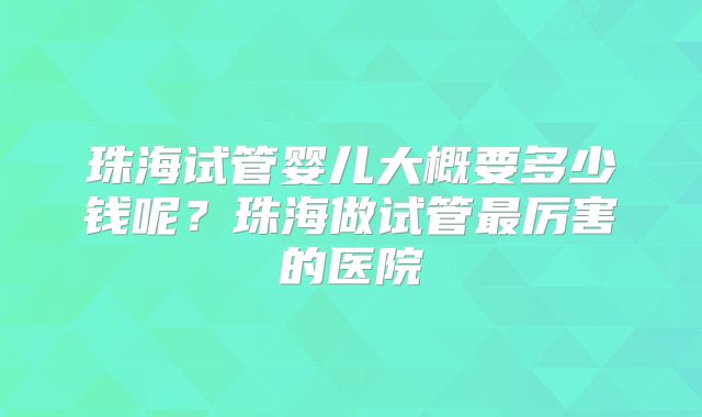 珠海试管婴儿大概要多少钱呢?珠海做试管最厉害的医院