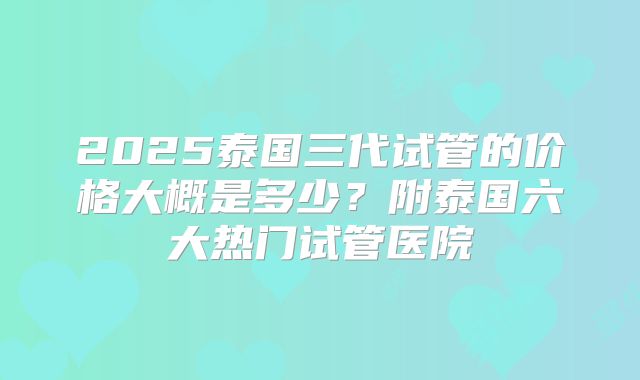 2025泰国三代试管的价格大概是多少？附泰国六大热门试管医院