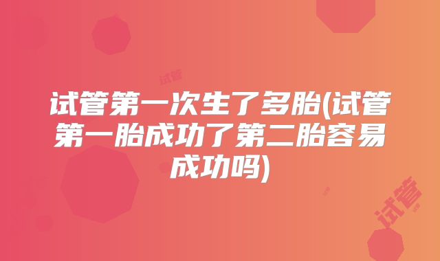 试管第一次生了多胎(试管第一胎成功了第二胎容易成功吗)