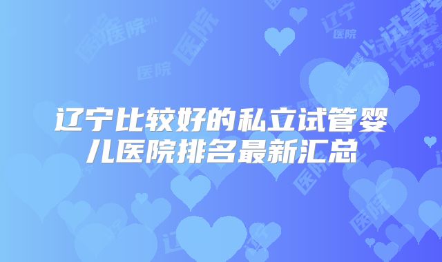 辽宁比较好的私立试管婴儿医院排名最新汇总