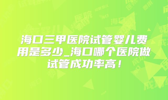 海口三甲医院试管婴儿费用是多少_海口哪个医院做试管成功率高！