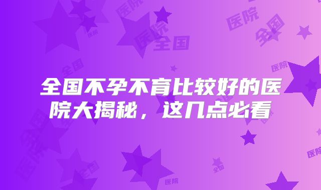 全国不孕不育比较好的医院大揭秘，这几点必看
