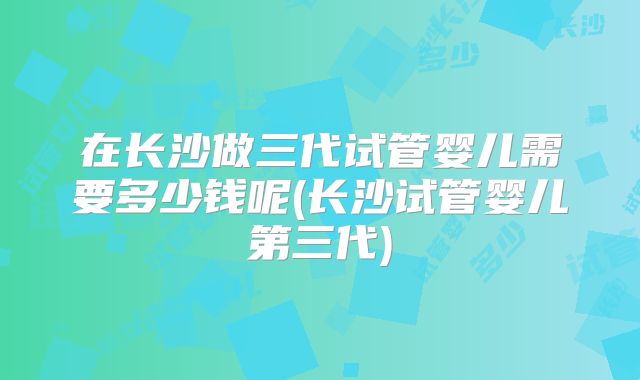 在长沙做三代试管婴儿需要多少钱呢(长沙试管婴儿第三代)
