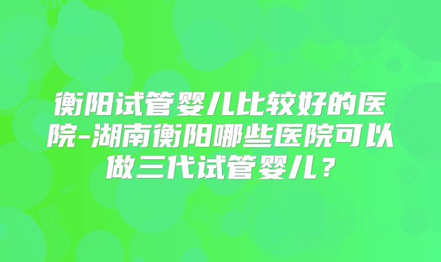 衡阳试管婴儿比较好的医院-湖南衡阳哪些医院可以做三代试管婴儿？