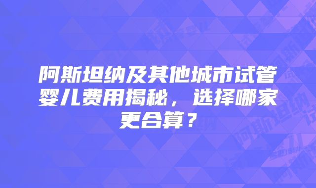 阿斯坦纳及其他城市试管婴儿费用揭秘,选择哪家更合算?