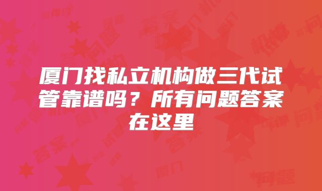 厦门找私立机构做三代试管靠谱吗？所有问题答案在这里