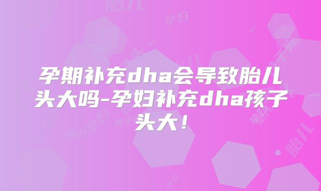 孕期补充dha会导致胎儿头大吗-孕妇补充dha孩子头大！