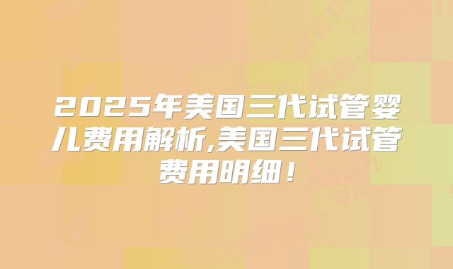 2025年美国三代试管婴儿费用解析,美国三代试管费用明细！