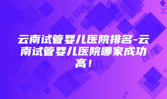 云南试管婴儿医院排名-云南试管婴儿医院哪家成功高!