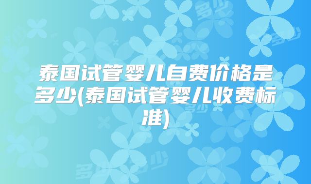 泰国试管婴儿自费价格是多少(泰国试管婴儿收费标准)