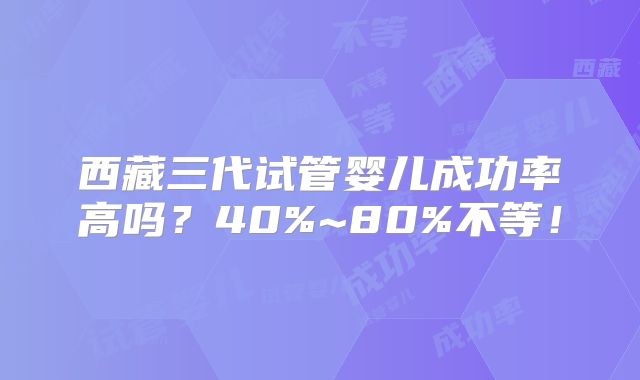 西藏三代试管婴儿成功率高吗?40%~80%不等!
