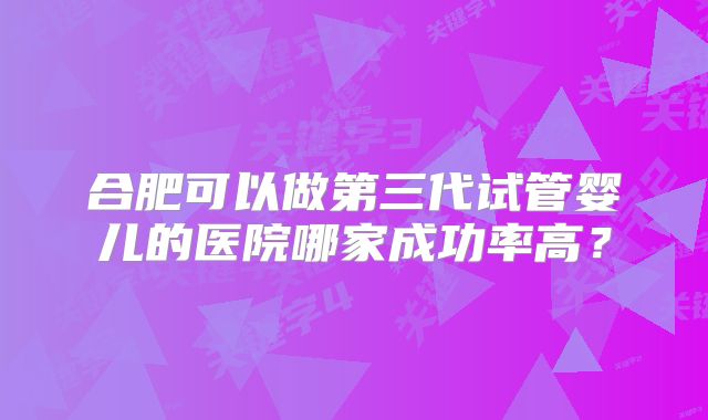 合肥可以做第三代试管婴儿的医院哪家成功率高？