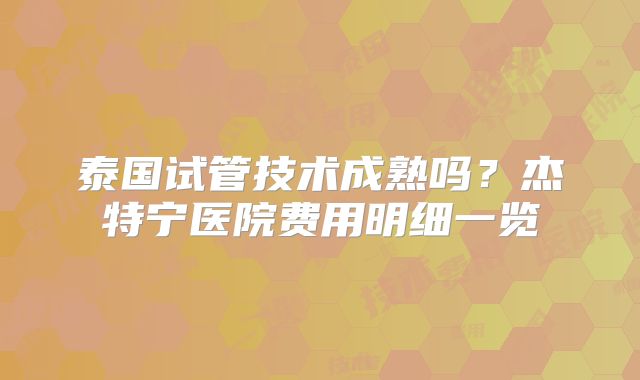 泰国试管技术成熟吗？杰特宁医院费用明细一览