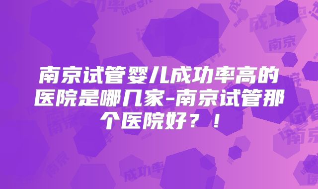 南京试管婴儿成功率高的医院是哪几家-南京试管那个医院好？！