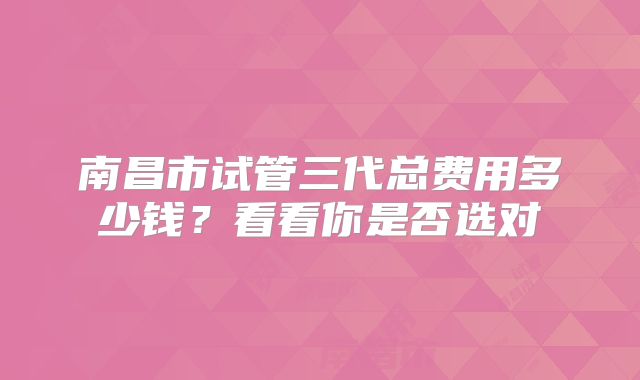 南昌市试管三代总费用多少钱？看看你是否选对